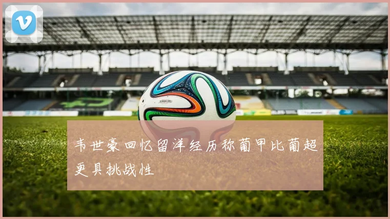 韦世豪回忆留洋经历称葡甲比葡超更具挑战性
