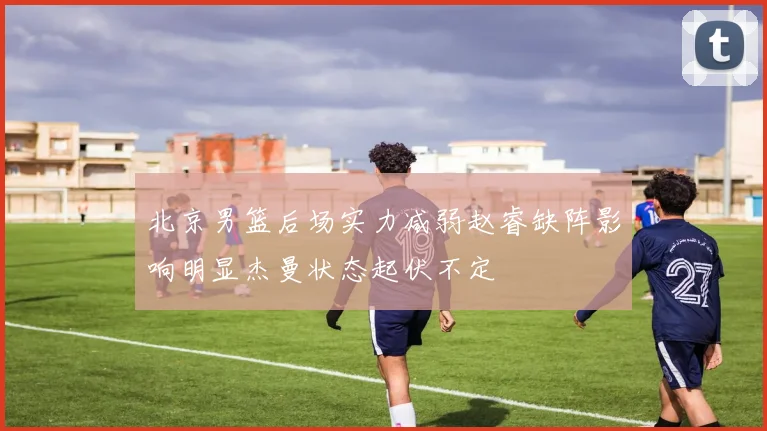 北京男篮后场实力减弱赵睿缺阵影响明显杰曼状态起伏不定