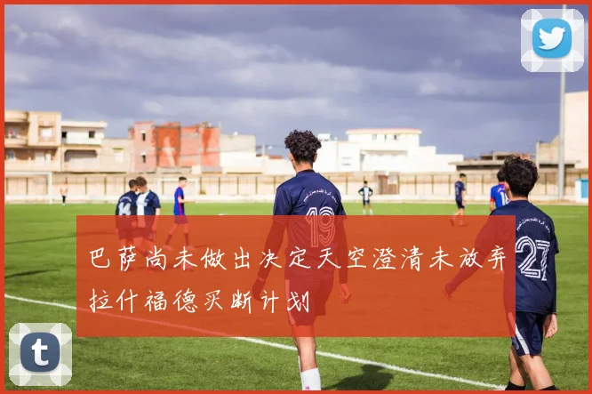 巴萨尚未做出决定天空澄清未放弃拉什福德买断计划