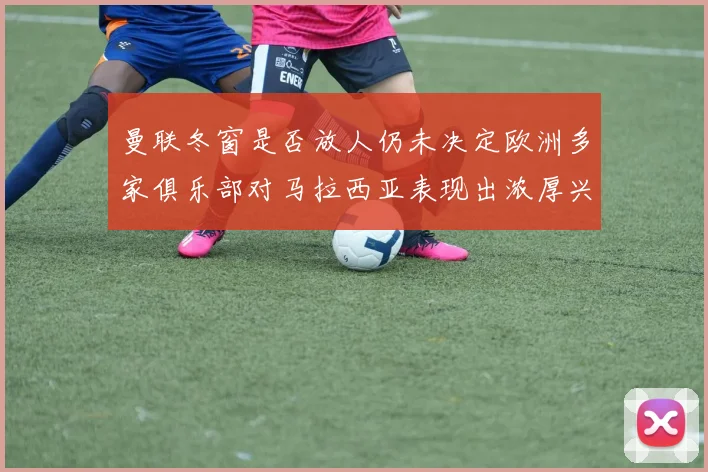 曼联冬窗是否放人仍未决定欧洲多家俱乐部对马拉西亚表现出浓厚兴趣