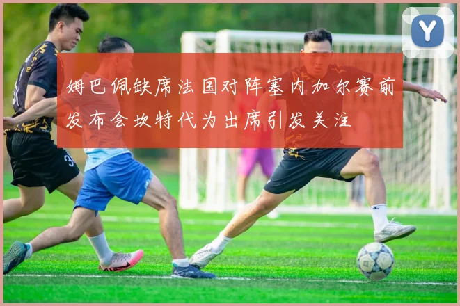 姆巴佩缺席法国对阵塞内加尔赛前发布会坎特代为出席引发关注