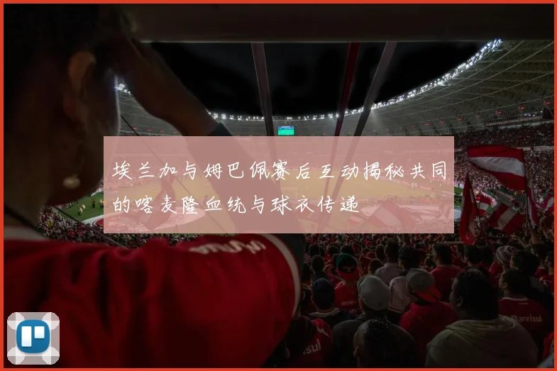 埃兰加与姆巴佩赛后互动揭秘共同的喀麦隆血统与球衣传递