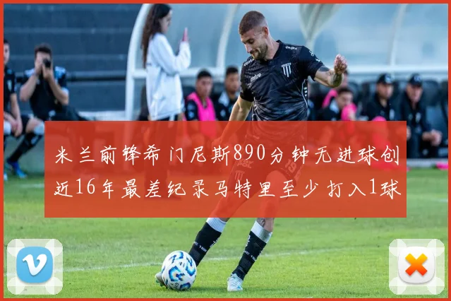 米兰前锋希门尼斯890分钟无进球创近16年最差纪录马特里至少打入1球