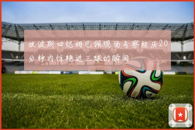 坎波斯回忆姆巴佩现场考察经历20分钟内惊艳进三球的瞬间