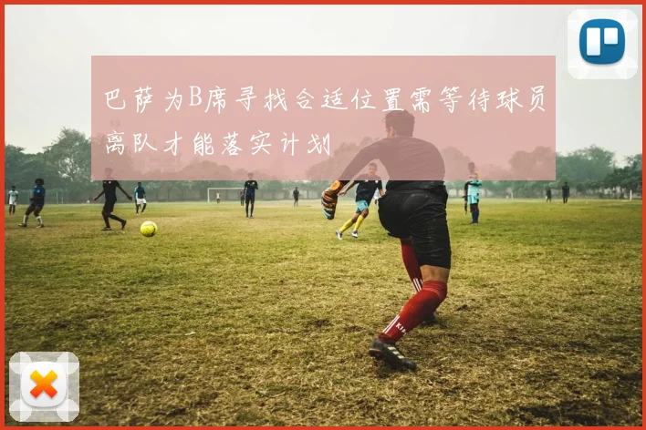巴萨为B席寻找合适位置需等待球员离队才能落实计划