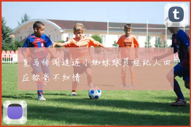 皇马传闻追逐小蜘蛛球员经纪人回应称毫不知情