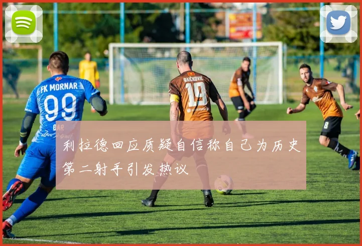 利拉德回应质疑自信称自己为历史第二射手引发热议