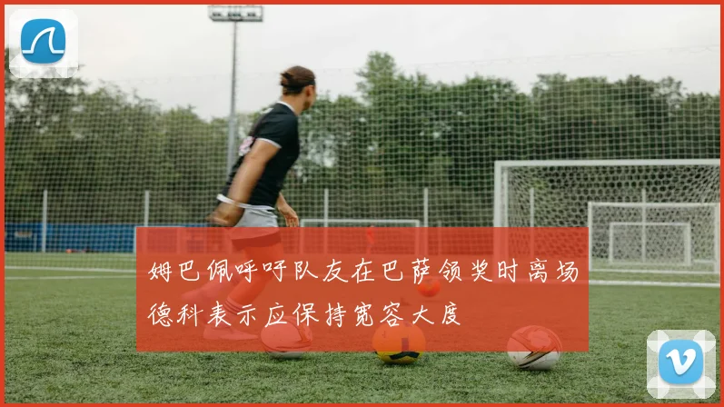 姆巴佩呼吁队友在巴萨领奖时离场德科表示应保持宽容大度
