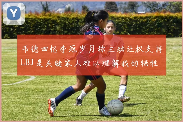 韦德回忆夺冠岁月称主动让权支持LBJ是关键家人难以理解我的牺牲