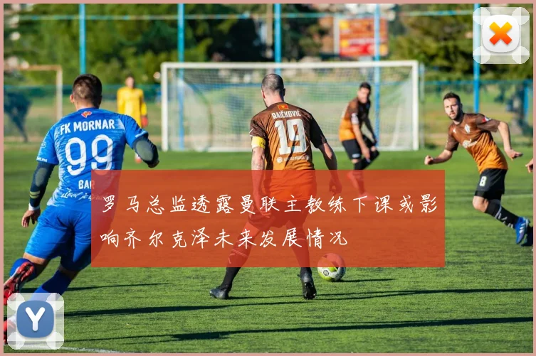罗马总监透露曼联主教练下课或影响齐尔克泽未来发展情况
