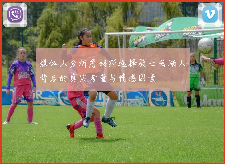 媒体人分析詹姆斯选择骑士或湖人背后的真实考量与情感因素