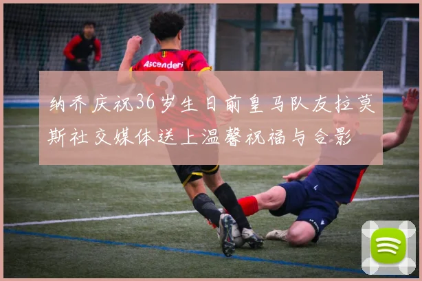 纳乔庆祝36岁生日前皇马队友拉莫斯社交媒体送上温馨祝福与合影