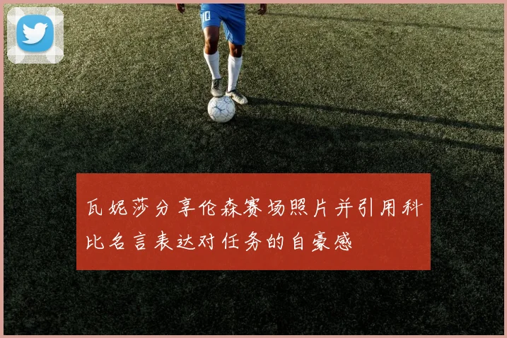 瓦妮莎分享伦森赛场照片并引用科比名言表达对任务的自豪感