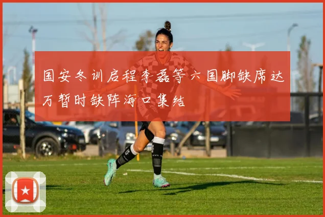国安冬训启程李磊等六国脚缺席达万暂时缺阵海口集结
