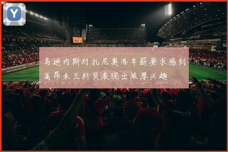 乌迪内斯对扎尼奥洛年薪要求感到高昂米兰科莫表现出浓厚兴趣