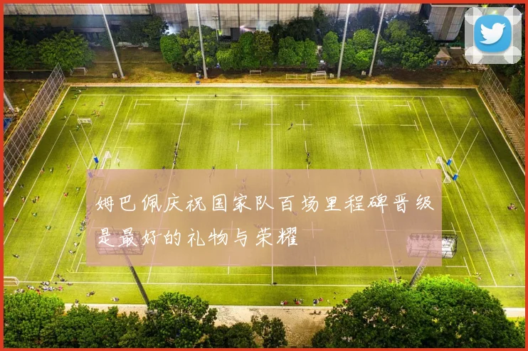 姆巴佩庆祝国家队百场里程碑晋级是最好的礼物与荣耀
