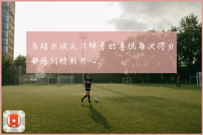 马绍尔谈尖刀绰号的喜悦每次得分都感到特别开心