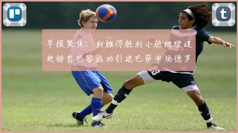 早报聚焦：利雅得胜利小胜继续追赶榜首巴黎成功引进巴萨中场德罗