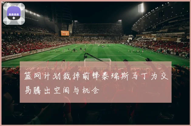 篮网计划裁掉前锋泰瑞斯马丁为交易腾出空间与机会