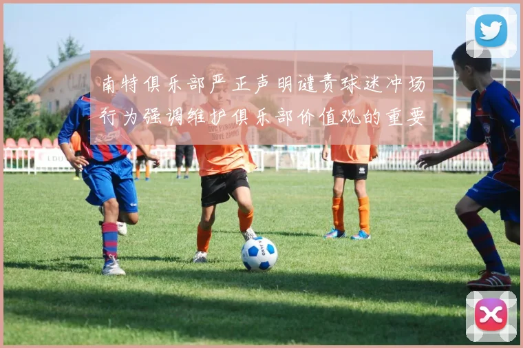 南特俱乐部严正声明谴责球迷冲场行为强调维护俱乐部价值观的重要性